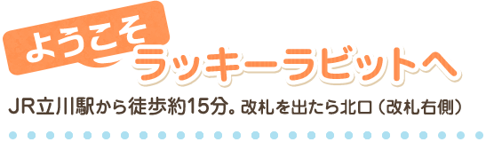 ようこそラッキーラビットへJR立川駅から徒歩約15分。改札を出たら北口（改札右側）